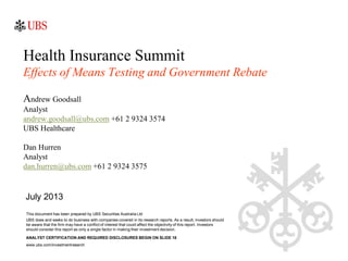 Health Insurance Summit
Effects of Means Testing and Government Rebate
Andrew Goodsall
Analyst
andrew.goodsall@ubs.com +61 2 9324 3574
UBS Healthcare
Dan Hurren
Analyst
dan.hurren@ubs.com +61 2 9324 3575
This document has been prepared by UBS Securities Australia Ltd
UBS does and seeks to do business with companies covered in its research reports. As a result, investors should
be aware that the firm may have a conflict of interest that could affect the objectivity of this report. Investors
should consider this report as only a single factor in making their investment decision.
July 2013
ANALYST CERTIFICATION AND REQUIRED DISCLOSURES BEGIN ON SLIDE 18
www.ubs.com/investmentreearch
 