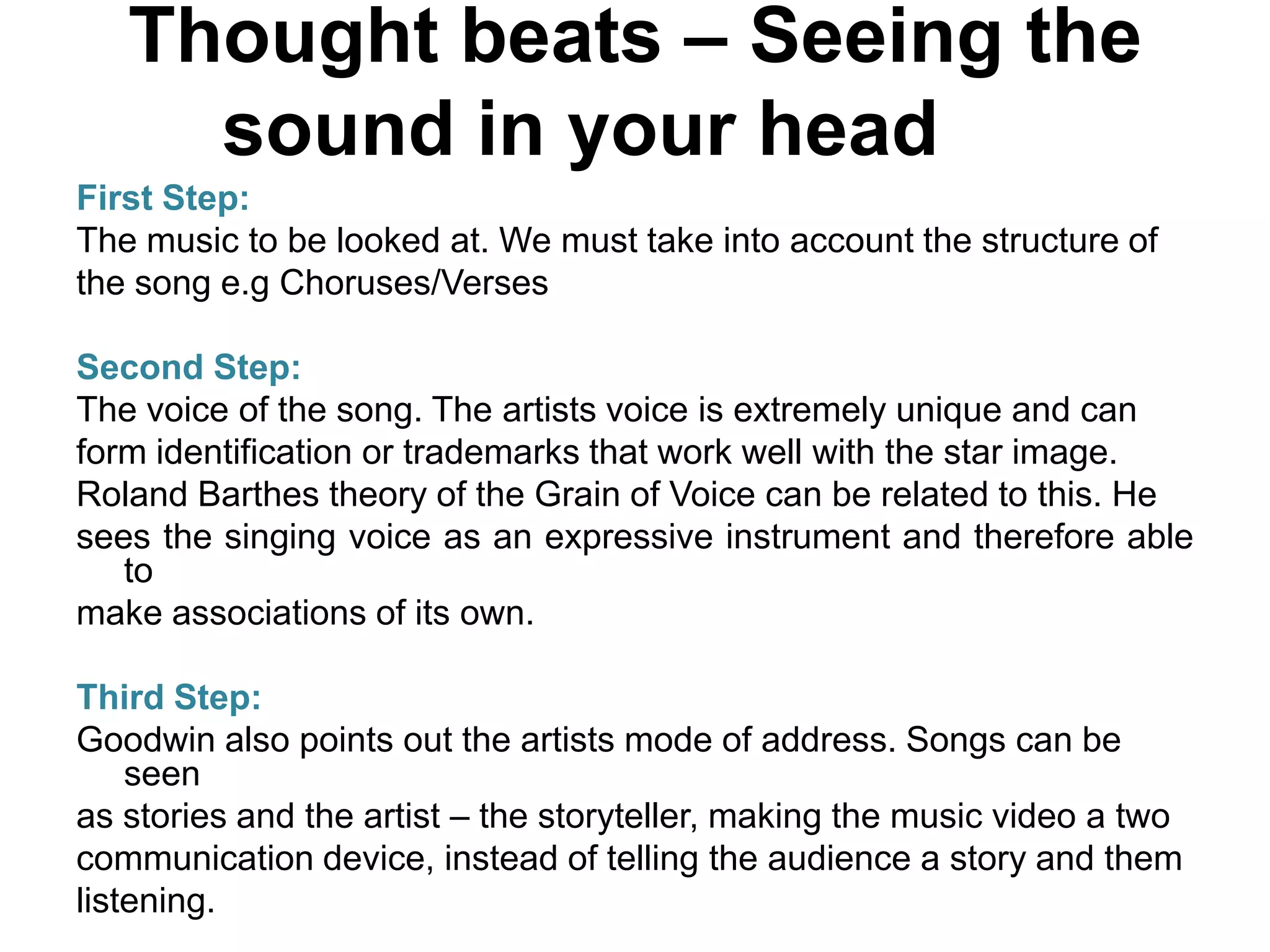 Thought beats – Seeing the
sound in your head
First Step:
The music to be looked at. We must take into account the structure of
the song e.g Choruses/Verses
Second Step:
The voice of the song. The artists voice is extremely unique and can
form identification or trademarks that work well with the star image.
Roland Barthes theory of the Grain of Voice can be related to this. He
sees the singing voice as an expressive instrument and therefore able
to
make associations of its own.
Third Step:
Goodwin also points out the artists mode of address. Songs can be
seen
as stories and the artist – the storyteller, making the music video a two
communication device, instead of telling the audience a story and them
listening.
 