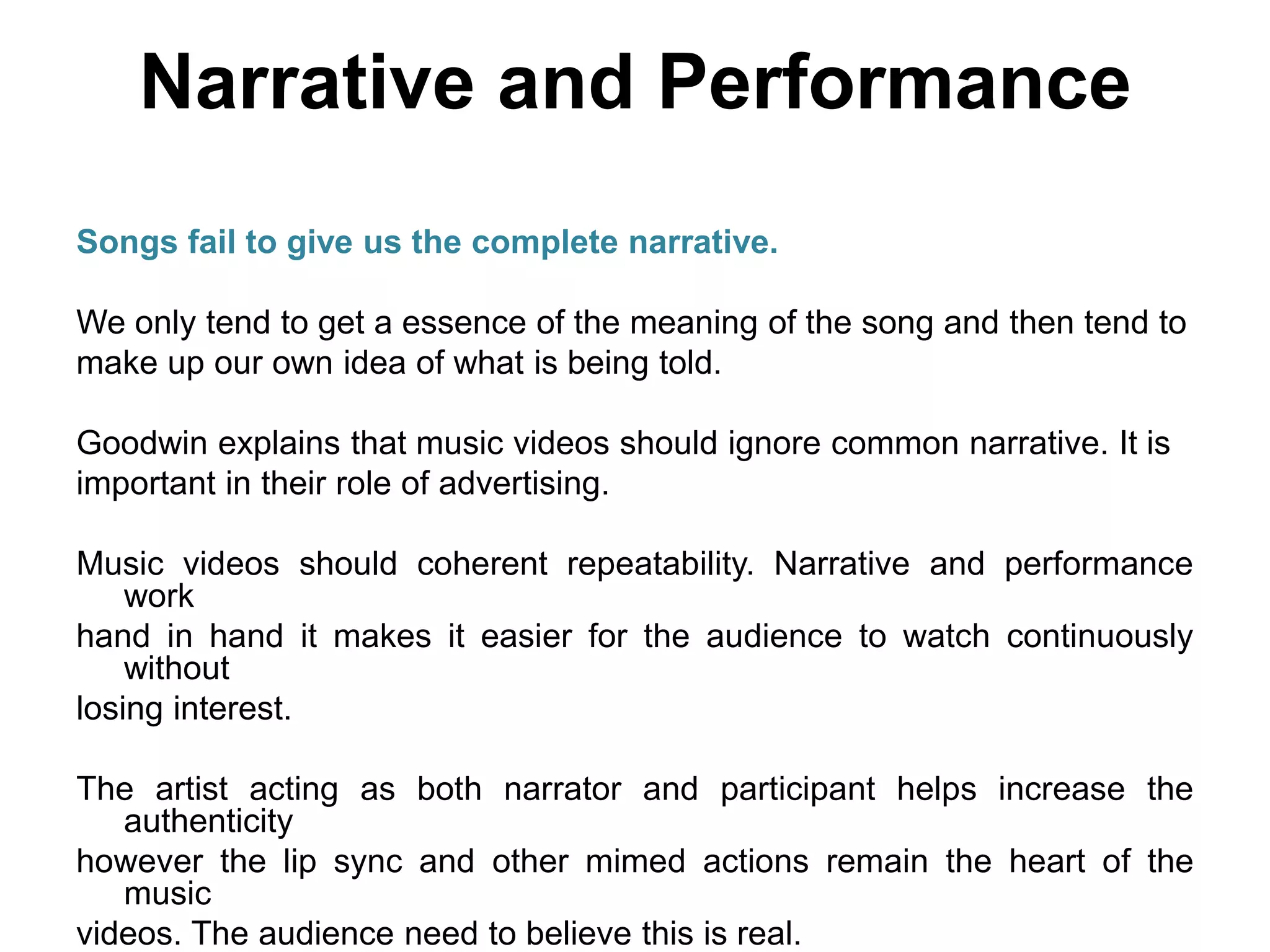 Narrative and Performance
Songs fail to give us the complete narrative.
We only tend to get a essence of the meaning of the song and then tend to
make up our own idea of what is being told.
Goodwin explains that music videos should ignore common narrative. It is
important in their role of advertising.
Music videos should coherent repeatability. Narrative and performance
work
hand in hand it makes it easier for the audience to watch continuously
without
losing interest.
The artist acting as both narrator and participant helps increase the
authenticity
however the lip sync and other mimed actions remain the heart of the
music
videos. The audience need to believe this is real.
 