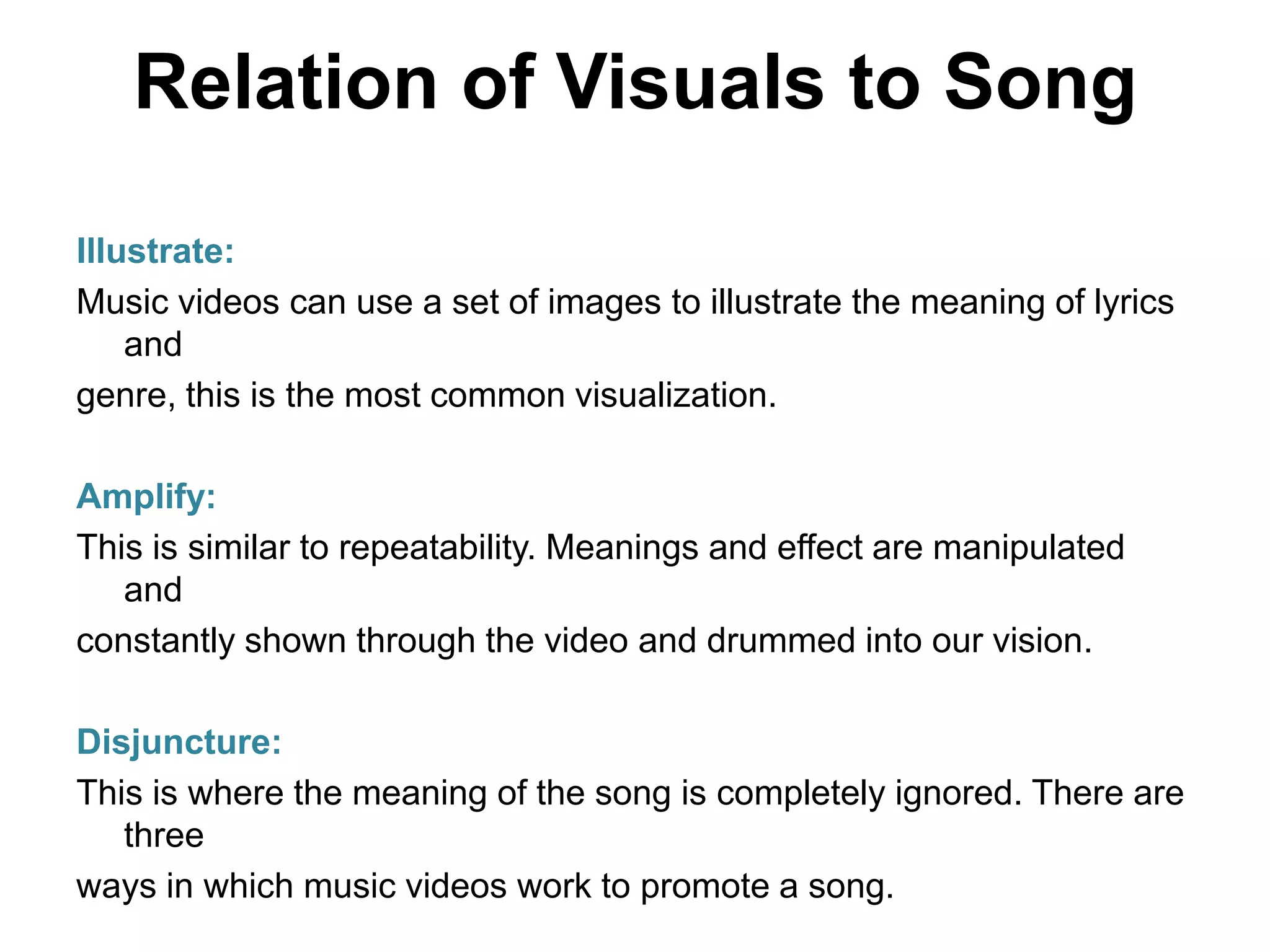 Relation of Visuals to Song
Illustrate:
Music videos can use a set of images to illustrate the meaning of lyrics
and
genre, this is the most common visualization.
Amplify:
This is similar to repeatability. Meanings and effect are manipulated
and
constantly shown through the video and drummed into our vision.
Disjuncture:
This is where the meaning of the song is completely ignored. There are
three
ways in which music videos work to promote a song.
 