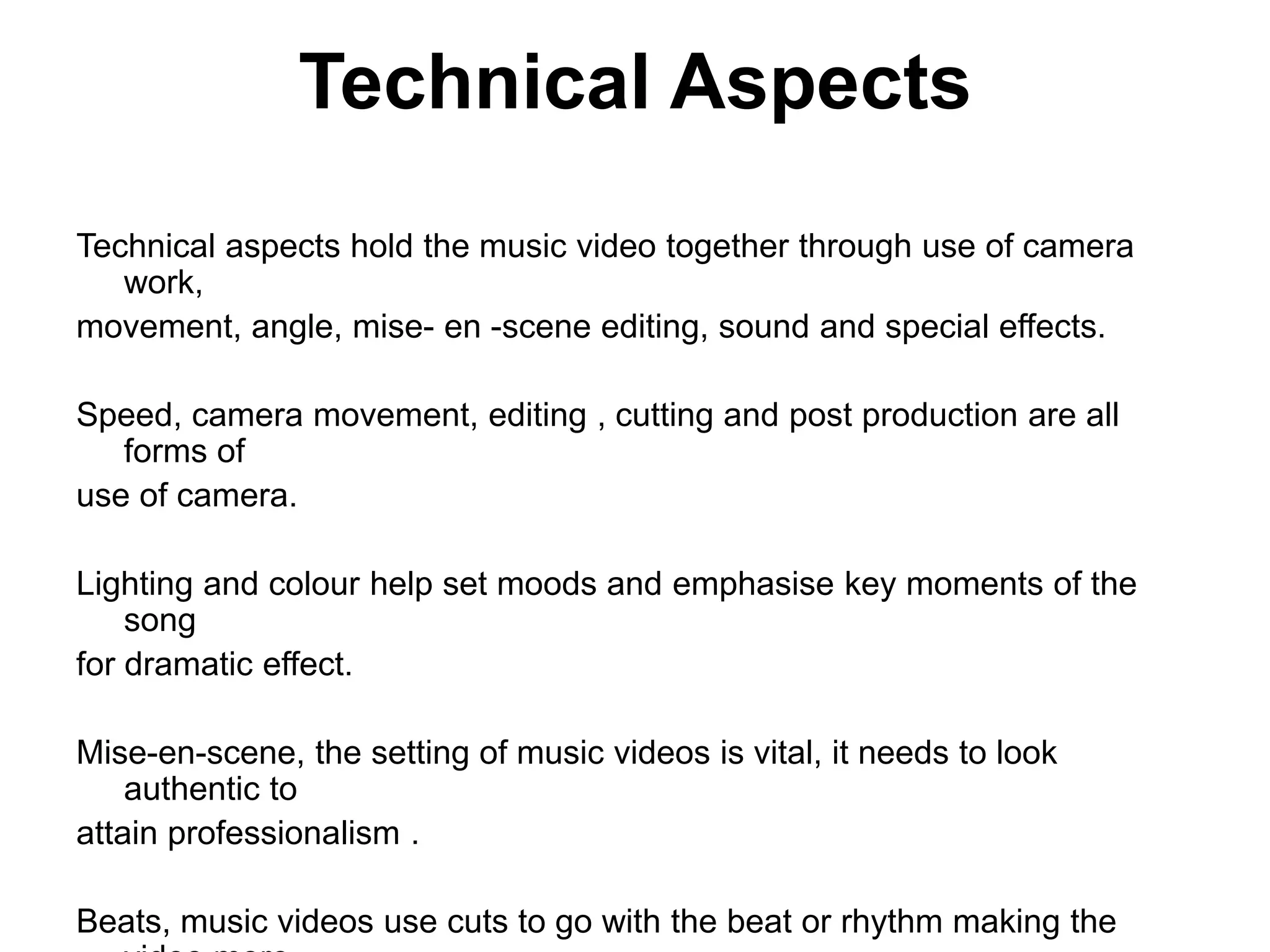 Technical Aspects
Technical aspects hold the music video together through use of camera
work,
movement, angle, mise- en -scene editing, sound and special effects.
Speed, camera movement, editing , cutting and post production are all
forms of
use of camera.
Lighting and colour help set moods and emphasise key moments of the
song
for dramatic effect.
Mise-en-scene, the setting of music videos is vital, it needs to look
authentic to
attain professionalism .
Beats, music videos use cuts to go with the beat or rhythm making the
 