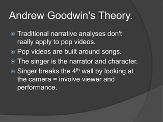 Andrew Goodwin's Theory.
 Traditional narrative analyses don't
really apply to pop videos.
 Pop videos are built around songs.
 The singer is the narrator and character.
 Singer breaks the 4th wall by looking at
the camera = involve viewer and
performance.
 