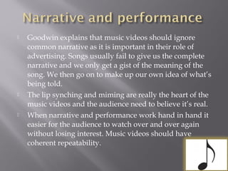  Goodwin explains that music videos should ignore
common narrative as it is important in their role of
advertising. Songs usually fail to give us the complete
narrative and we only get a gist of the meaning of the
song. We then go on to make up our own idea of what’s
being told.
 The lip synching and miming are really the heart of the
music videos and the audience need to believe it’s real.
 When narrative and performance work hand in hand it
easier for the audience to watch over and over again
without losing interest. Music videos should have
coherent repeatability.
 
