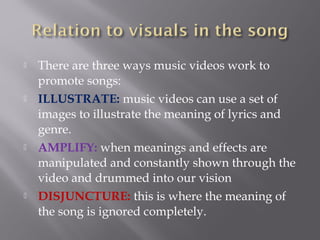  There are three ways music videos work to
promote songs:
 ILLUSTRATE: music videos can use a set of
images to illustrate the meaning of lyrics and
genre.
 AMPLIFY: when meanings and effects are
manipulated and constantly shown through the
video and drummed into our vision
 DISJUNCTURE: this is where the meaning of
the song is ignored completely.
 