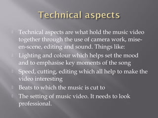  Technical aspects are what hold the music video
together through the use of camera work, mise-
en-scene, editing and sound. Things like:
 Lighting and colour which helps set the mood
and to emphasise key moments of the song
 Speed, cutting, editing which all help to make the
video interesting
 Beats to which the music is cut to
 The setting of music video. It needs to look
professional.
 