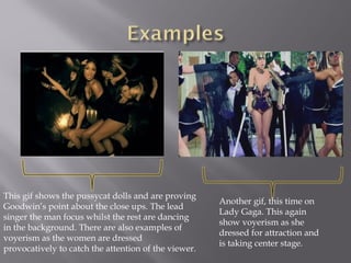 This gif shows the pussycat dolls and are proving
Goodwin’s point about the close ups. The lead
singer the man focus whilst the rest are dancing
in the background. There are also examples of
voyerism as the women are dressed
provocatively to catch the attention of the viewer.
Another gif, this time on
Lady Gaga. This again
show voyerism as she
dressed for attraction and
is taking center stage.
 