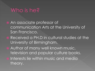  An associate professor of
communication Arts at the University of
San Francisco.
 Received a PH.D in cultural studies at the
University of Birmingham.
 Author of many well known music,
television and popular culture books.
 Interests lie within music and media
theory.
 