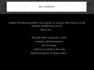 KEY ASPECTS 
Andrew Goodwin identifies 5 key aspects of a music video that we as the 
audience should look out for. 
These are… 
- Thought beats- seeing the sound 
- narrative and performance 
- the star image 
- relation of visuals to the song 
- Technical aspects of music videos 
 