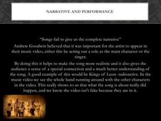 NARRATIVE AND PERFORMANCE 
“Songs fail to give us the complete narrative” 
Andrew Goodwin believed that it was important for the artist to appear in 
their music video, either this be acting out a role as the main character or the 
singer. 
By doing this it helps to make the song more realistic and it also gives the 
audience a sense of a special connection and a much better understanding of 
the song. A good example of this would be Kings of Leon- radioactive. In the 
music video we see the whole band running around with the other characters 
in the video. This really shows to us that what the song is about really did 
happen, and we know the video isn't fake because they are in it. 
 
