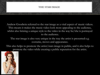 THE STAR IMAGE 
Andrew Goodwin referred to the star image as a vital aspect of music videos. 
This means it makes the music video look more appealing to the audience, 
whilst also brining a unique style to the video in the way he/she is portrayed 
to the audience. 
The star image is also very unique in the way the artist is presented e.g. 
costume, moves and appearance. 
This also helps to promote the artist/stars image in public, and it also helps to 
promote the video while creating a public reputation for the artist. 
 