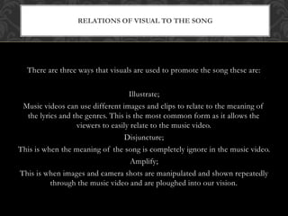 RELATIONS OF VISUAL TO THE SONG 
There are three ways that visuals are used to promote the song these are: 
Illustrate; 
Music videos can use different images and clips to relate to the meaning of 
the lyrics and the genres. This is the most common form as it allows the 
viewers to easily relate to the music video. 
Disjuncture; 
This is when the meaning of the song is completely ignore in the music video. 
Amplify; 
This is when images and camera shots are manipulated and shown repeatedly 
through the music video and are ploughed into our vision. 
 