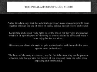 TECHNICAL ASPECTS OF MUSIC VIDEOS 
Andre Goodwin says that the technical aspects of music videos help hold them 
together through the use of mise-en-scene, editing, special effects and sound. 
Lightening and colour really helps to set the mood for the video and created 
emphasis of specific parts of the song to create a dramatic effect and make it 
more enjoyable for the viewer. 
Mise-en-scene allows the artist to gain authentication and also make his work 
appear more professional. 
The beats of the song are also very useful, this is because they can help create 
effective cuts that go with the rhythm of the song and make the video more 
appealing and entertaining. 
 