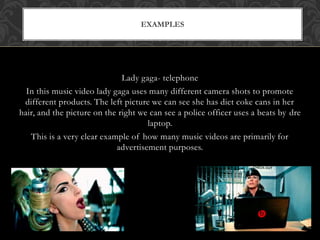 EXAMPLES 
Lady gaga- telephone 
In this music video lady gaga uses many different camera shots to promote 
different products. The left picture we can see she has diet coke cans in her 
hair, and the picture on the right we can see a police officer uses a beats by dre 
laptop. 
This is a very clear example of how many music videos are primarily for 
advertisement purposes. 
