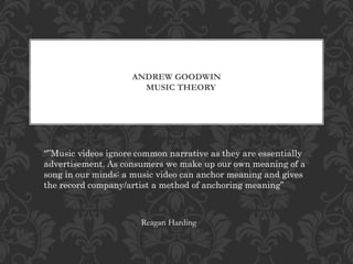 ANDREW GOODWIN 
MUSIC THEORY 
“”Music videos ignore common narrative as they are essentially 
advertisement. As consumers we make up our own meaning of a 
song in our minds: a music video can anchor meaning and gives 
the record company/artist a method of anchoring meaning” 
Reagan Harding 
 