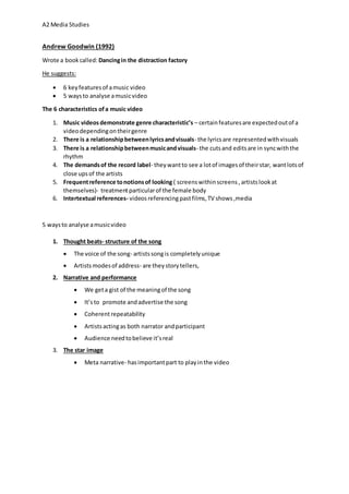 A2 Media Studies
Andrew Goodwin (1992)
Wrote a bookcalled: Dancingin the distraction factory
He suggests:
 6 keyfeaturesof amusic video
 5 waysto analyse amusicvideo
The 6 characteristics ofa music video
1. Music videosdemonstrate genre characteristic’s – certainfeaturesare expectedoutof a
videodependingontheirgenre
2. There is a relationshipbetweenlyricsandvisuals- the lyricsare representedwithvisuals
3. There is a relationshipbetweenmusicandvisuals- the cutsand editsare in syncwiththe
rhythm
4. The demandsof the record label- theywantto see a lotof imagesof theirstar, wantlotsof
close upsof the artists
5. Frequentreference tonotionsof looking ( screenswithinscreens, artistslookat
themselves)- treatmentparticularof the female body
6. Intertextual references- videos referencingpastfilms,TV shows,media
5 waysto analyse amusicvideo
1. Thought beats- structure of the song
 The voice of the song- artistssongis completelyunique
 Artistsmodesof address- are theystorytellers,
2. Narrative and performance
 We geta gist of the meaningof the song
 It’sto promote andadvertise the song
 Coherentrepeatability
 Artistsactingas both narrator andparticipant
 Audience needtobelieve it’sreal
3. The star image
 Meta narrative- hasimportantpart to playinthe video
 