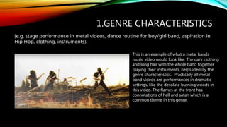 1.GENRE CHARACTERISTICS
(e.g. stage performance in metal videos, dance routine for boy/girl band, aspiration in
Hip Hop, clothing, instruments).
This is an example of what a metal bands
music video would look like. The dark clothing
and long hair with the whole band together
playing their instruments, helps identify the
genre characteristics. Practically all metal
band videos are performances in dramatic
settings, like the desolate burning woods in
this video. The flames at the front has
connotations of hell and satan which is a
common theme in this genre.
 