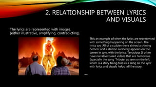 2. RELATIONSHIP BETWEEN LYRICS
AND VISUALS
The lyrics are represented with images.
(either illustrative, amplifying, contradicting).
This an example of when the lyrics are represented
with something happening on the screen. The
lyrics say ‘All of a sudden there shined a shining
demon’ and a demon suddenly appears on the
screen in sync with the lyrics. Tenacious D often
have narrative based videos that are humorous.
Especially the song ‘Tribute’ as seen on the left,
which is a story being told as a song so the sync
with lyrics and visuals helps tell the story.
 