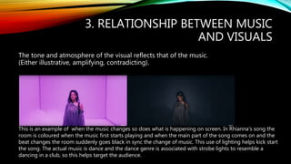 3. RELATIONSHIP BETWEEN MUSIC
AND VISUALS
The tone and atmosphere of the visual reflects that of the music.
(Either illustrative, amplifying, contradicting).
This is an example of when the music changes so does what is happening on screen. In Rhianna’s song the
room is coloured when the music first starts playing and when the main part of the song comes on and the
beat changes the room suddenly goes black in sync the change of music. This use of lighting helps kick start
the song. The actual music is dance and the dance genre is associated with strobe lights to resemble a
dancing in a club, so this helps target the audience.
 