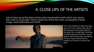 4. CLOSE UPS OF THE ARTISTS
Lots of close ups of the artist and the artist may develop motifs which recur across
their work (a visual style). These include CUs of the star’s face, iconography of band
image, visual trademarks and motifs.
This is Wiz Khalifa, he often has close
ups in his music videos with a lot of
hand gestures and casual clothing,
this gives him a visual style. Close ups
of artists help give the artist a visual
style as well as show their confidence.
It’s also a way of attracting the
audience as they are in awe of the
artist.
 