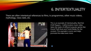 6. INTERTEXTUALITY
There are often intertextual references to films, tv programmes, other music videos,
mythology, news reels, etc.
This is an example of intertextuality, Red Hot
Chilli Peppers – Californication music video
takes the styles of different popular games like
Grand Theft Auto and Tomb Raider for the
content. This example is iconic and helps
promote the video even more.
 