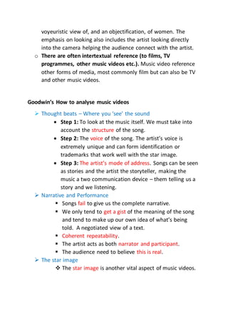voyeuristic view of, and an objectification, of women. The
emphasis on looking also includes the artist looking directly
into the camera helping the audience connect with the artist.
o There are often intertextual reference (to films, TV
programmes, other music videos etc.). Music video reference
other forms of media, most commonly film but can also be TV
and other music videos.
Goodwin’s How to analyse music videos
 Thought beats – Where you ‘see’ the sound
 Step 1: To look at the music itself. We must take into
account the structure of the song.
 Step 2: The voice of the song. The artist’s voice is
extremely unique and can form identification or
trademarks that work well with the star image.
 Step 3: The artist’s mode of address. Songs can be seen
as stories and the artist the storyteller, making the
music a two communication device – them telling us a
story and we listening.
 Narrative and Performance
 Songs fail to give us the complete narrative.
 We only tend to get a gist of the meaning of the song
and tend to make up our own idea of what’s being
told. A negotiated view of a text.
 Coherent repeatability.
 The artist acts as both narrator and participant.
 The audience need to believe this is real.
 The star image
 The star image is another vital aspect of music videos.
 