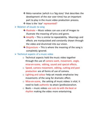  Meta narrative (which is a ‘big story’ that describes the
development of the star over time) has an important
part to play in the music video production process.
 How is the ‘star’ represented?
 Relation of visuals to song
Illustrate – Music videos can use a set of images to
illustrate the meaning of lyrics and genre.
Amplify – This is similar to repeatability. Meanings and
effects are manipulated and constantly shown through
the video and drummed into our vision.
Disjuncture – This is where the meaning of the song is
completely ignored.
 Technical aspects of a music video
o Technical aspects hold the music video together
through the use of camera work, movement, angle,
mise-en-scene, editing, sound and special effects.
o Speed, camera movement, editing, cutting and post
production are all forms of use of camera.
o Lighting and colour help set moods emphasise key
movements of the song for dramatic effect.
o Mise-en-scene, the setting of music videos is vital, it
need to look authentic to attain [professionalism.
o Beats – music videos use cuts to with the beat or
rhythm making the video more entertaining.
 