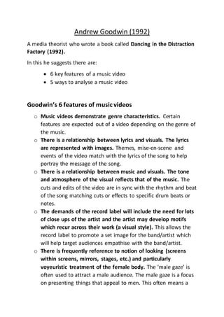 Andrew Goodwin (1992)
A media theorist who wrote a book called Dancing in the Distraction
Factory (1992).
In this he suggests there are:
 6 key features of a music video
 5 ways to analyse a music video
Goodwin’s 6 features of music videos
o Music videos demonstrate genre characteristics. Certain
features are expected out of a video depending on the genre of
the music.
o There is a relationship between lyrics and visuals. The lyrics
are represented with images. Themes, mise-en-scene and
events of the video match with the lyrics of the song to help
portray the message of the song.
o There is a relationship between music and visuals. The tone
and atmosphere of the visual reflects that of the music. The
cuts and edits of the video are in sync with the rhythm and beat
of the song matching cuts or effects to specific drum beats or
notes.
o The demands of the record label will include the need for lots
of close ups of the artist and the artist may develop motifs
which recur across their work (a visual style). This allows the
record label to promote a set image for the band/artist which
will help target audiences empathise with the band/artist.
o There is frequently reference to notion of looking (screens
within screens, mirrors, stages, etc.) and particularly
voyeuristic treatment of the female body. The ‘male gaze’ is
often used to attract a male audience. The male gaze is a focus
on presenting things that appeal to men. This often means a
 