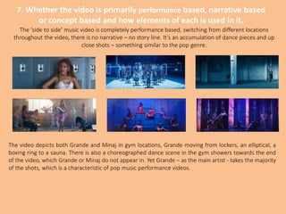 7. Whether the video is primarily performance based, narrative based
or concept based and how elements of each is used in it.
The ‘side to side’ music video is completely performance based, switching from different locations
throughout the video, there is no narrative – no story line. It’s an accumulation of dance pieces and up
close shots – something similar to the pop genre.
The video depicts both Grande and Minaj in gym locations, Grande moving from lockers, an elliptical, a
boxing ring to a sauna. There is also a choreographed dance scene in the gym showers towards the end
of the video, which Grande or Minaj do not appear in. Yet Grande – as the main artist - takes the majority
of the shots, which is a characteristic of pop music performance videos.
 