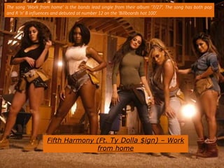 Fifth Harmony (Ft. Ty Dolla $ign) – Work
from home
The song ‘Work from home’ is the bands lead single from their album ‘7/27’. The song has both pop
and R ‘n’ B influences and debuted at number 12 on the ‘Billboards hot 100’.
 