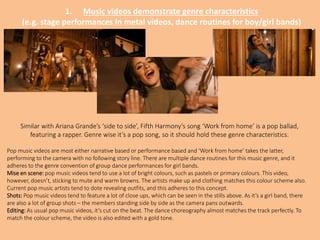 1. Music videos demonstrate genre characteristics
(e.g. stage performances in metal videos, dance routines for boy/girl bands)
Similar with Ariana Grande’s ‘side to side’, Fifth Harmony’s song ‘Work from home’ is a pop ballad,
featuring a rapper. Genre wise it’s a pop song, so it should hold these genre characteristics.
Pop music videos are most either narrative based or performance based and ‘Work from home’ takes the latter,
performing to the camera with no following story line. There are multiple dance routines for this music genre, and it
adheres to the genre convention of group dance performances for girl bands.
Mise en scene: pop music videos tend to use a lot of bright colours, such as pastels or primary colours. This video,
however, doesn’t, sticking to mute and warm browns. The artists make up and clothing matches this colour scheme also.
Current pop music artists tend to dote revealing outfits, and this adheres to this concept.
Shots: Pop music videos tend to feature a lot of close ups, which can be seen in the stills above. As it’s a girl band, there
are also a lot of group shots – the members standing side by side as the camera pans outwards.
Editing: As usual pop music videos, it’s cut on the beat. The dance choreography almost matches the track perfectly. To
match the colour scheme, the video is also edited with a gold tone.
 