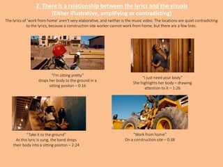 2. There is a relationship between the lyrics and the visuals
(Either illustrative, amplifying or contradicting)
“I’m sitting pretty”
drops her body to the ground in a
sitting positon – 0:16
“I just need your body”
She highlights her body – drawing
attention to it – 1:26
“Take it to the ground”
As this lyric is sung, the band drops
their body into a sitting positon – 2:24
“Work from home”
On a construction site – 0:38
The lyrics of ‘work from home’ aren’t very elaborative, and neither is the music video. The locations are quiet contradicting
to the lyrics, because a construction site worker cannot work from home, but there are a few links.
 