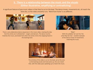 3. There is a relationship between the music and the visuals
(Either illustrative, amplifying or contradicting)
A significant feature of pop music videos is that they’re cut on the beat. The dance moves, movements etc. all match the
beat also, so the video smoothly runs. ‘Work from home’ is no different.
“Baby”
With the syllables ‘ba’ and ‘by’ the
artist flips her hair – another example
of the dance moves of movements
matching the music.
There is very elaborative dance sequences in this music video, creating the idea
that the artists are multitalented – singers and dancers. The dance routine
matches the music, promoted here when the artists mimic the clapping heard in
the backing track.
The entirety of the video is cut on the beat, yet at the end,
as the backing vocals and track picks up, the cuts match
that, with the video pace speeding up to match the music.
 