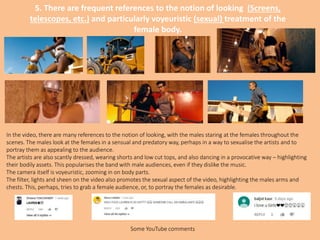 5. There are frequent references to the notion of looking (Screens,
telescopes, etc.) and particularly voyeuristic (sexual) treatment of the
female body.
In the video, there are many references to the notion of looking, with the males staring at the females throughout the
scenes. The males look at the females in a sensual and predatory way, perhaps in a way to sexualise the artists and to
portray them as appealing to the audience.
The artists are also scantly dressed, wearing shorts and low cut tops, and also dancing in a provocative way – highlighting
their bodily assets. This popularises the band with male audiences, even if they dislike the music.
The camera itself is voyeuristic, zooming in on body parts.
The filter, lights and sheen on the video also promotes the sexual aspect of the video, highlighting the males arms and
chests. This, perhaps, tries to grab a female audience, or, to portray the females as desirable.
Some YouTube comments
 