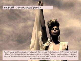Beyoncé - run the world (Girls)
Run the world (girls) was Beyoncé's lead single from her fourth studio album, ‘4’. The single peaked at
29 on the U.S. billboard chart, and was a top 20 hit in Canada, France, Ireland, Italy, and the United
Kingdom. The song features heavy sampling from ‘pon de floor’ by Major Lazer and is a pop song with
hip hop and R’n’B influences.
 