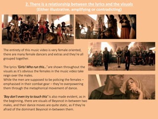 2. There is a relationship between the lyrics and the visuals
(Either illustrative, amplifying or contradicting)
The entirety of this music video is very female oriented,
there are many female dancers and extras and they’re all
grouped together.
The lyrics ‘Girls! Who run this…’ are shown throughout the
visuals as it’s obvious the females in the music video take
reign over the males.
While the men are supposed to be policing the females –
emphasised in their combat gear – they’re overpowering
them through the metaphorical movement of dance.
‘Boy don’t even try to touch this’ is also made evident, as in
the beginning, there are visuals of Beyoncé in-between two
males, and their dance moves are quite static, as if they’re
afraid of the dominant Beyoncé in-between them.
 