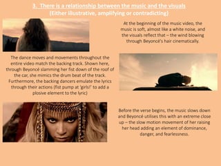 3. There is a relationship between the music and the visuals
(Either illustrative, amplifying or contradicting)
At the beginning of the music video, the
music is soft, almost like a white noise, and
the visuals reflect that – the wind blowing
through Beyoncé's hair cinematically.
The dance moves and movements throughout the
entire video match the backing track. Shown here,
through Beyoncé slamming her fist down of the roof of
the car, she mimics the drum beat of the track.
Furthermore, the backing dancers emulate the lyrics
through their actions (fist pump at ‘girls!’ to add a
plosive element to the lyric)
Before the verse begins, the music slows down
and Beyoncé utilises this with an extreme close
up – the slow motion movement of her raising
her head adding an element of dominance,
danger, and fearlessness.
 