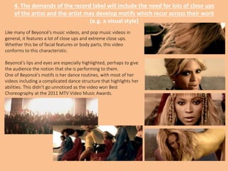 4. The demands of the record label will include the need for lots of close ups
of the artist and the artist may develop motifs which recur across their work
(e.g. a visual style)
Like many of Beyoncé's music videos, and pop music videos in
general, it features a lot of close ups and extreme close ups.
Whether this be of facial features or body parts, this video
conforms to this characteristic.
Beyoncé's lips and eyes are especially highlighted, perhaps to give
the audience the notion that she is performing to them.
One of Beyoncé's motifs is her dance routines, with most of her
videos including a complicated dance structure that highlights her
abilities. This didn’t go unnoticed as the video won Best
Choreography at the 2011 MTV Video Music Awards.
 