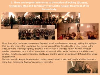 5. There are frequent references to the notion of looking (Screens,
telescopes, etc.) and particularly voyeuristic (sexual) treatment of the
female body.
Most, if not all of the female dancers (and Beyoncé) are all scantly dressed, wearing clothing that highlights
their legs and chests. One could argue that they’re wearing these items to add a level of realism to the
video, as due to the orange lighting, it looks as if the location in the video has hot weather. However,
another reason could be as it adds a sexual level to the music video. While this is true, the whole video
emulates female empowerment and one could argue that the women are empowered through their sexual
objectification.
The men aren't looking at the women in a predatory way, instead, it looks as if they’re afraid of them with
many shots highlighting Beyoncé's power over the males.
 