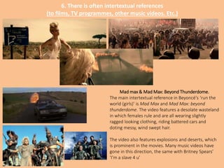 6. There is often intertextual references
(to films, TV programmes, other music videos. Etc.)
Mad max & Mad Max: Beyond Thunderdome.
The main intertextual reference in Beyoncé's ‘run the
world (girls)’ is Mad Max and Mad Max: beyond
thunderdome. The video features a desolate wasteland
in which females rule and are all wearing slightly
ragged looking clothing, riding battered cars and
doting messy, wind swept hair.
The video also features explosions and deserts, which
is prominent in the movies. Many music videos have
gone in this direction, the same with Britney Spears’
‘I’m a slave 4 u’
 
