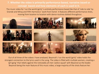 7. Whether the video is primarily performance based, narrative based or
concept based and how elements of each is used in it.
The music video for ‘run the world (girls)’ is entirely performance based like that of ‘side to side’ by
Grande and Minaj and Fifth Harmony’s ‘work from home’. It features different performance shots,
moving from location to location with dance routines dotted throughout.
Out of all three of the videos I have analysed, Beyoncé's ‘run the world (girls)’ video holds the
strongest connection to the lyrics used in the song. The video is filled with multiple women, creating a
‘girl gang’ that rebels against the noticeably all men ‘police squad’ with Beyoncé as the leader.
Beyoncé being the main feature of this music video, a large majority of the shots feature her.
 