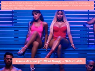 Ariana Grande (ft. Nicki Minaj) – Side to side
‘Side to side’ is Grande’s third single from her studio album, Dangerous woman (2016). The song features
reggae-pop and dancehall influences, guest vocals from Nicki Minaj and peaked at number 4 on both the US
Billboard Hot 100 and UK Singles Chart.
 