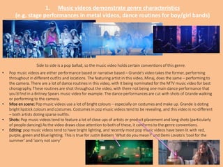 1. Music videos demonstrate genre characteristics
(e.g. stage performances in metal videos, dance routines for boy/girl bands)
Side to side is a pop ballad, so the music video holds certain conventions of this genre.
• Pop music videos are either performance based or narrative based – Grande’s video takes the former, performing
throughout in different outfits and locations. The featuring artist in this video, Minaj, does the same – performing to
the camera. There are a lot of dance routines in this video, with it being nominated for the MTV music video for best
chorography. These routines are shot throughout the video, with there not being one main dance performance that
you’d find in a Britney Spears music video for example. The dance performances are cut with shots of Grande walking
or performing to the camera.
• Mise en scene: Pop music videos use a lot of bright colours – especially on costumes and make up. Grande is doting
bright lipstick colours and costumes. Costumes in pop music videos tend to be revealing, and this video is no different
– both artists doting sparse outfits.
• Shots: Pop music videos tend to feature a lot of close ups of artists or product placement and long shots (particularly
of people dancing) As the video draws close attention to both of these, it conforms to the genre conventions.
• Editing: pop music videos tend to have bright lighting, and recently most pop music videos have been lit with red,
purple, green and blue lighting. This is true for Justin Biebers ‘What do you mean?’ and Demi Lovato’s ‘cool for the
summer’ and ‘sorry not sorry’
 