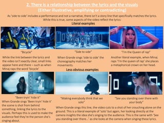 2. There is a relationship between the lyrics and the visuals
(Either illustrative, amplifying or contradicting)
“Side to side”
“Been tryin’ hide it”
While the link between the lyrics and
the video isn’t exactly clear, small links
appear here and there – such as when
Minaj raps the word ‘bicycle’
“I’m the Queen of rap”
“Making everybody think that we
solo”
“See you standing over there with
your body”
As ‘side to side’ includes a performance and not a narrative, there isn’t a story line that specifically matches the lyrics.
While this is true, some aspects of the video reflect the lyrics:
When Grande sings ‘side to side’ the
choreography matches her
movements.
When Grande sings ‘Been tryin’ hide it’
the scene is shot from behind
something, linking the lyrics to the
visuals. Perhaps this is used to make the
audience feel they’re the person she's
singing about.
Literal examples
Less obvious examples
When Grande sings this line, the video cuts to a shot of her crouching alone on the
ground. This is a literal example of ‘solo’ but again, her looking directly at the
camera insights the idea she’s singing to the audience. This is the same with ‘See
you standing over there…’ as she looks at the camera when singing these lyrics.
“Bicycle”
Another literal example, when Minaj
raps ‘I’m the queen of rap’ she places
a metaphorical crown on her head.
 
