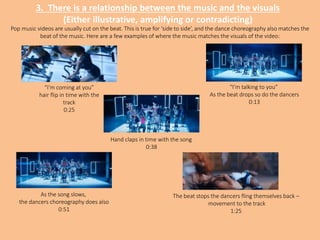 3. There is a relationship between the music and the visuals
(Either illustrative, amplifying or contradicting)
“I’m talking to you”
As the beat drops so do the dancers
0:13
“I’m coming at you”
hair flip in time with the
track
0:25
Hand claps in time with the song
0:38
As the song slows,
the dancers choreography does also
0:51
The beat stops the dancers fling themselves back –
movement to the track
1:25
Pop music videos are usually cut on the beat. This is true for ‘side to side’, and the dance choreography also matches the
beat of the music. Here are a few examples of where the music matches the visuals of the video:
 