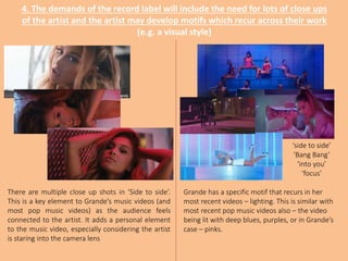 4. The demands of the record label will include the need for lots of close ups
of the artist and the artist may develop motifs which recur across their work
(e.g. a visual style)
‘side to side’
‘Bang Bang’
‘into you’
‘focus’
There are multiple close up shots in ‘Side to side’.
This is a key element to Grande’s music videos (and
most pop music videos) as the audience feels
connected to the artist. It adds a personal element
to the music video, especially considering the artist
is staring into the camera lens
Grande has a specific motif that recurs in her
most recent videos – lighting. This is similar with
most recent pop music videos also – the video
being lit with deep blues, purples, or in Grande’s
case – pinks.
 