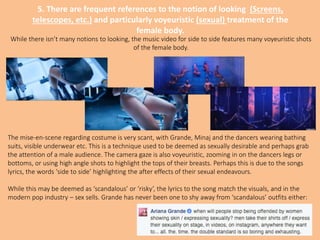 5. There are frequent references to the notion of looking (Screens,
telescopes, etc.) and particularly voyeuristic (sexual) treatment of the
female body.
While there isn’t many notions to looking, the music video for side to side features many voyeuristic shots
of the female body.
The mise-en-scene regarding costume is very scant, with Grande, Minaj and the dancers wearing bathing
suits, visible underwear etc. This is a technique used to be deemed as sexually desirable and perhaps grab
the attention of a male audience. The camera gaze is also voyeuristic, zooming in on the dancers legs or
bottoms, or using high angle shots to highlight the tops of their breasts. Perhaps this is due to the songs
lyrics, the words ‘side to side’ highlighting the after effects of their sexual endeavours.
While this may be deemed as ‘scandalous’ or ‘risky’, the lyrics to the song match the visuals, and in the
modern pop industry – sex sells. Grande has never been one to shy away from ‘scandalous’ outfits either:
 