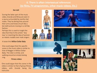 6. There is often intertextual references
(to films, TV programmes, other music videos. Etc.)
Ken doll
During the latter part of the music
video, Grande and Minaj are seen in
a sauna surrounded by scantly clad
males. They’ve doting lines around
their arms and knees (much like a
ken doll) and are moving in a roll like
fashion.
Perhaps this is used to insight the
idea that they’re the artists’ ‘boy
toys’ or reverting the idea of women
as robotic models over male singers.
A loose link: Million Dollar Baby
One could argue that this specific
scene in the music video is similar to
that of Maggie in Million Dollar
Baby. The robe is similar, and
walking around an empty boxing
ring.
Fitness videos
One could argue that this scene in the
video is similar to that of group fitness
videos, with Grande being the
instructor
 