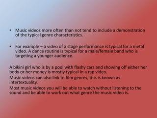 • Music videos more often than not tend to include a demonstration
of the typical genre characteristics.
• For example – a video of a stage performance is typical for a metal
video. A dance routine is typical for a male/female band who is
targeting a younger audience.
A bikini girl who is by a pool with flashy cars and showing off either her
body or her money is mostly typical In a rap video.
Music videos can also link to film genres, this is known as
intertextuality.
Most music videos you will be able to watch without listening to the
sound and be able to work out what genre the music video is.
 