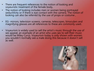• There are frequent references to the notion of looking and
voyeuristic treatment of the female body,
• The notion of looking includes men or women being portrayed
seductitivty or if there is eye contact with the camera. The notion of
looking can also be referred by the use of props or costume ,
• EG- mirrors, television screens, cameras, telescopes, binoculars and
magnifying glasses are all references to these are commonly used.
• Voyeurism is widely used to sell the artist’s music through the use of
sex appeal, an example of an artist who uses sex to sell their music
would be Miley Cyrus. Voyeurism today is only shown with women
you wouldn’t normally see a male doing this because it doesn’t sell
as well.
 