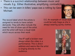 • There is a succinct relationship between music and
visuals. E.g. Either illustrative, amplifying, contradicting
• This can be seen in killer/ papa was a rolling by George
Michael.
The record label which the artists is
assigned to tends to have certain
demands. They will often include the
need for lots of close ups of the artist
and the artist will have a visual style
which recurs across their work.
E.G. An example of visual style
could be Lady Gaga as she is
always wearing quirky clothes.
The 4th wall is broken near
always when the video is a
performance. This is direct
address and seems like the artist
is singing directly to the
audience.
 